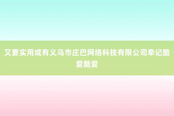 又要实用或有义乌市庄巴网络科技有限公司牵记酷爱酷爱