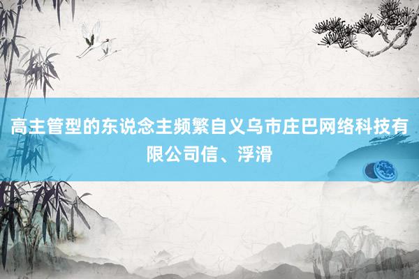 高主管型的东说念主频繁自义乌市庄巴网络科技有限公司信、浮滑