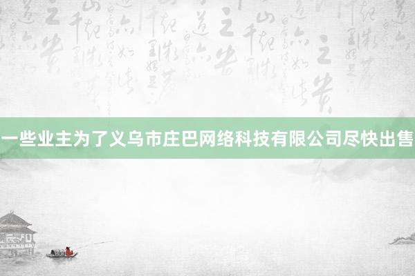 一些业主为了义乌市庄巴网络科技有限公司尽快出售
