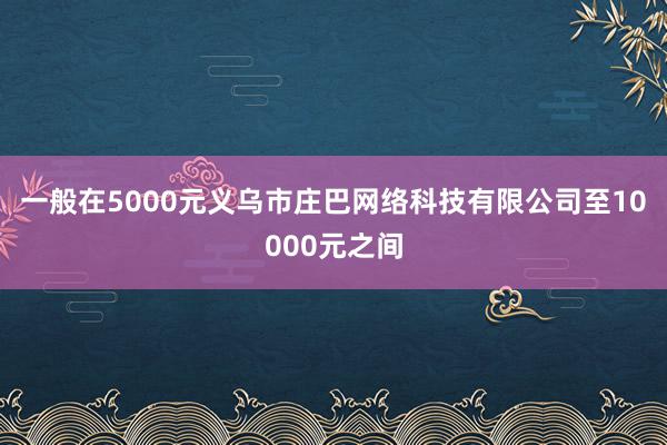 一般在5000元义乌市庄巴网络科技有限公司至10000元之间