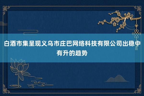 白酒市集呈现义乌市庄巴网络科技有限公司出稳中有升的趋势