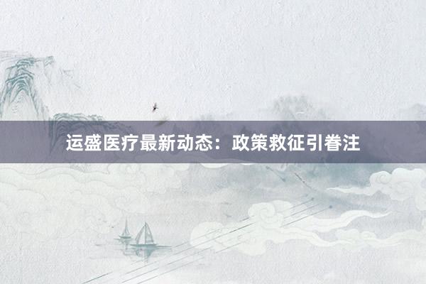 运盛医疗最新动态：政策救征引眷注